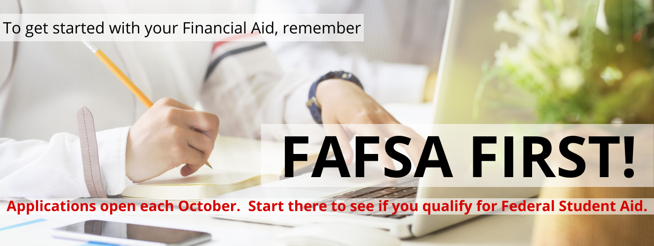 FAFSA first; get started with the financial aid process by completing your FAFSA.  Applications open each October.