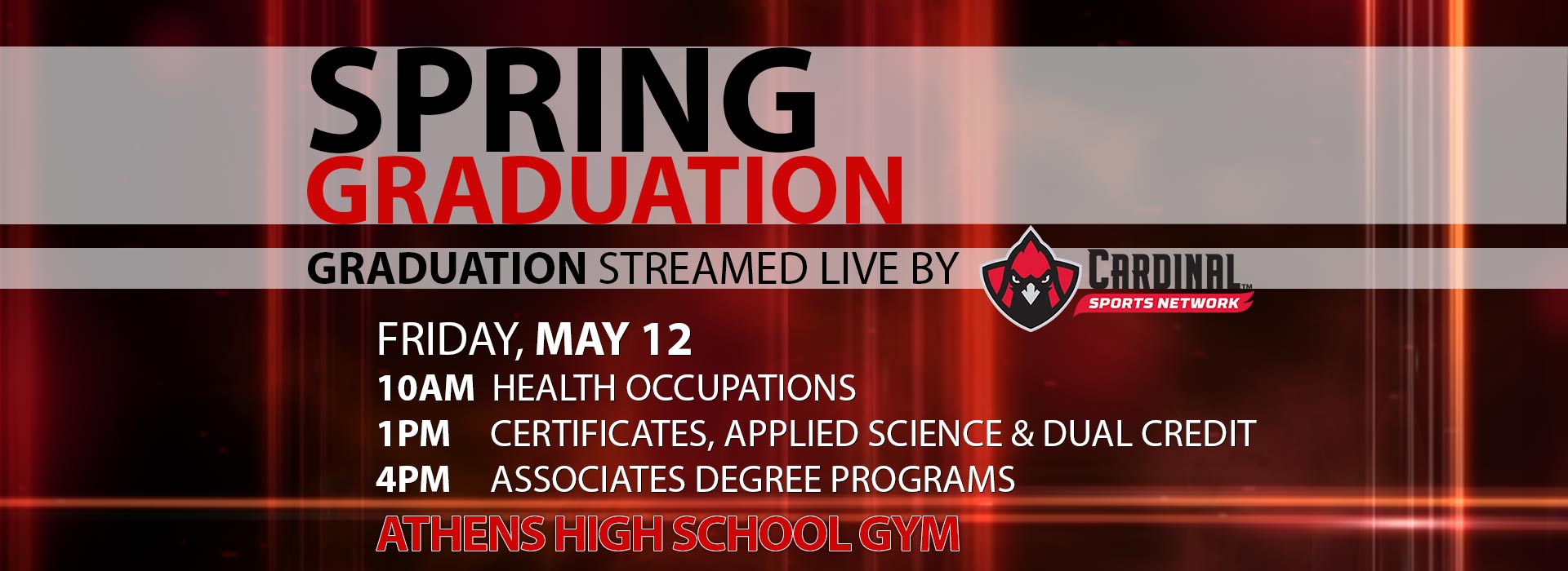 Spring Graduation streamed live by Cardinal Sports Network. Friday, May 12: 10AM- Health Occupations, 1PM- Certificates, Applied Science and Dual Credit, 4PM- Associates Degree Programs, Athens High School Gym